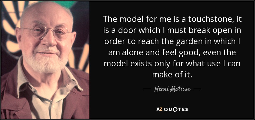 The model for me is a touchstone, it is a door which I must break open in order to reach the garden in which I am alone and feel good, even the model exists only for what use I can make of it. - Henri Matisse