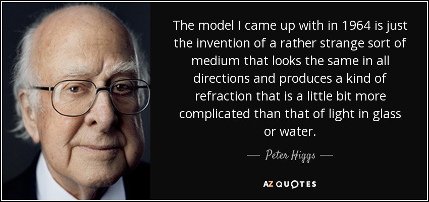 The model I came up with in 1964 is just the invention of a rather strange sort of medium that looks the same in all directions and produces a kind of refraction that is a little bit more complicated than that of light in glass or water. - Peter Higgs