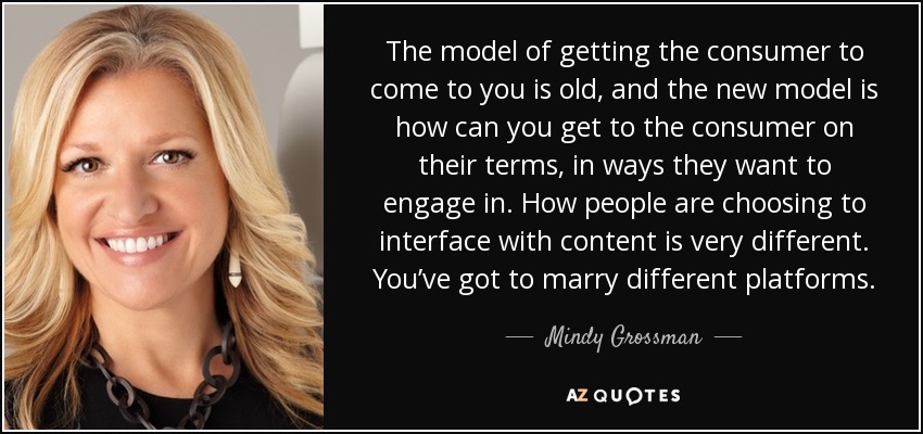 The model of getting the consumer to come to you is old, and the new model is how can you get to the consumer on their terms, in ways they want to engage in. How people are choosing to interface with content is very different. You’ve got to marry different platforms. - Mindy Grossman