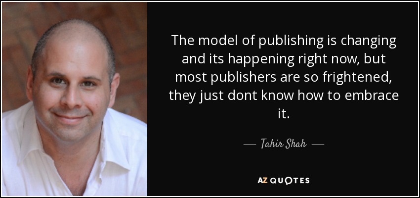 The model of publishing is changing and its happening right now, but most publishers are so frightened, they just dont know how to embrace it. - Tahir Shah