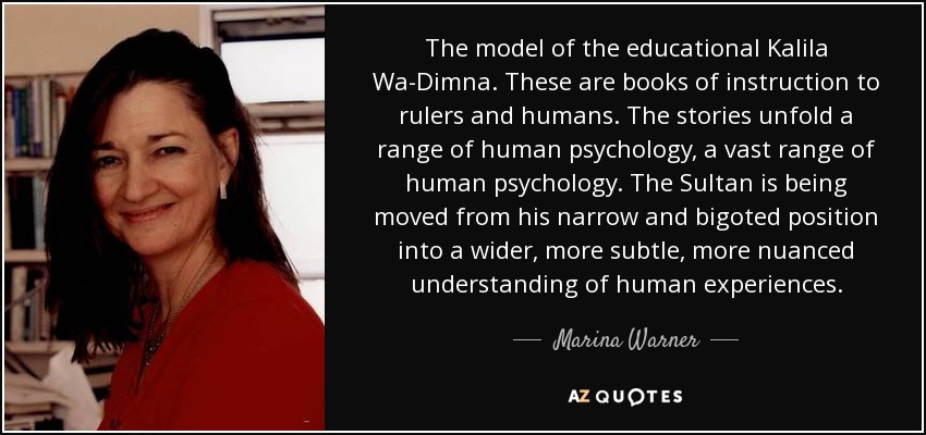 The model of the educational Kalila Wa-Dimna. These are books of instruction to rulers and humans. The stories unfold a range of human psychology, a vast range of human psychology. The Sultan is being moved from his narrow and bigoted position into a wider, more subtle, more nuanced understanding of human experiences. - Marina Warner