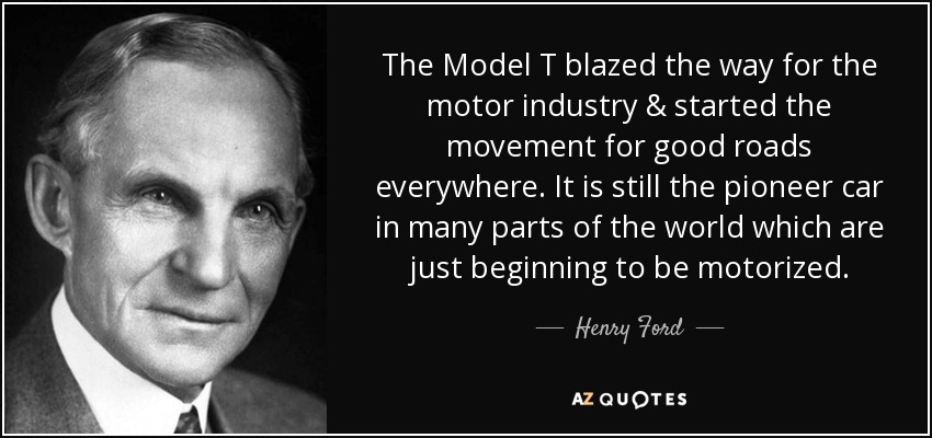 The Model T blazed the way for the motor industry & started the movement for good roads everywhere. It is still the pioneer car in many parts of the world which are just beginning to be motorized. - Henry Ford