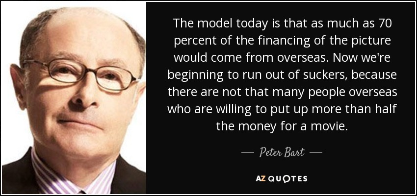 The model today is that as much as 70 percent of the financing of the picture would come from overseas. Now we're beginning to run out of suckers, because there are not that many people overseas who are willing to put up more than half the money for a movie. - Peter Bart