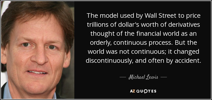 The model used by Wall Street to price trillions of dollar's worth of derivatives thought of the financial world as an orderly, continuous process. But the world was not continuous; it changed discontinuously, and often by accident. - Michael Lewis