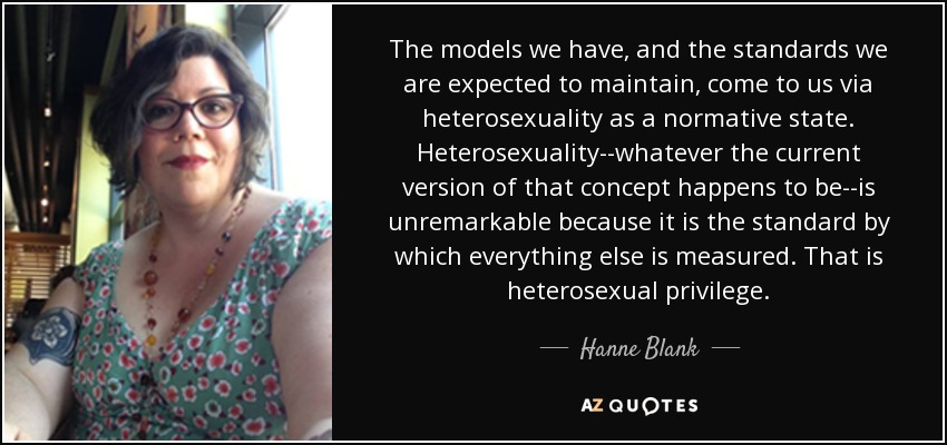 The models we have, and the standards we are expected to maintain, come to us via heterosexuality as a normative state. Heterosexuality--whatever the current version of that concept happens to be--is unremarkable because it is the standard by which everything else is measured. That is heterosexual privilege. - Hanne Blank