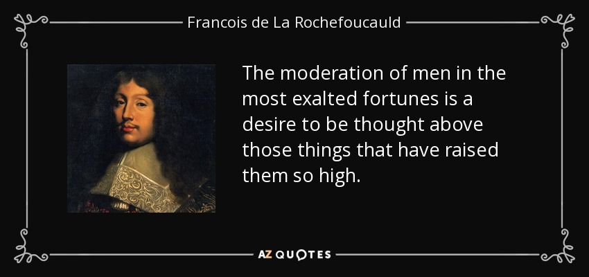 The moderation of men in the most exalted fortunes is a desire to be thought above those things that have raised them so high. - Francois de La Rochefoucauld