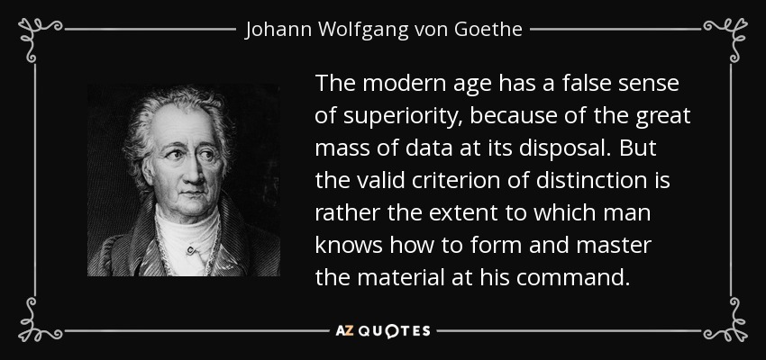 The modern age has a false sense of superiority, because of the great mass of data at its disposal. But the valid criterion of distinction is rather the extent to which man knows how to form and master the material at his command. - Johann Wolfgang von Goethe