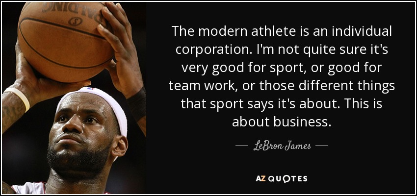 The modern athlete is an individual corporation. I'm not quite sure it's very good for sport, or good for team work, or those different things that sport says it's about. This is about business. - LeBron James