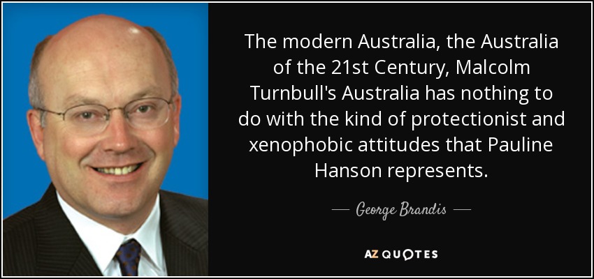 The modern Australia, the Australia of the 21st Century, Malcolm Turnbull's Australia has nothing to do with the kind of protectionist and xenophobic attitudes that Pauline Hanson represents. - George Brandis