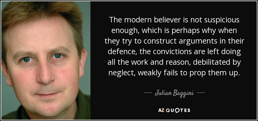 The modern believer is not suspicious enough, which is perhaps why when they try to construct arguments in their defence, the convictions are left doing all the work and reason, debilitated by neglect, weakly fails to prop them up. - Julian Baggini