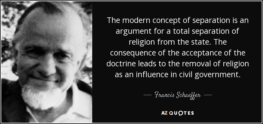 The modern concept of separation is an argument for a total separation of religion from the state. The consequence of the acceptance of the doctrine leads to the removal of religion as an influence in civil government. - Francis Schaeffer