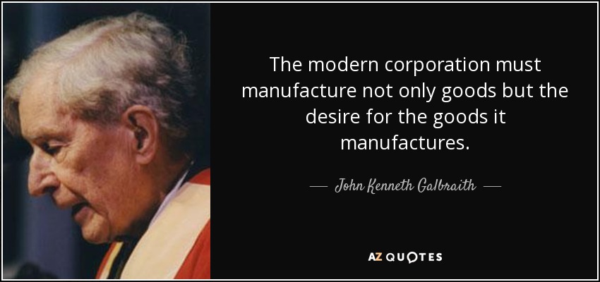 The modern corporation must manufacture not only goods but the desire for the goods it manufactures. - John Kenneth Galbraith