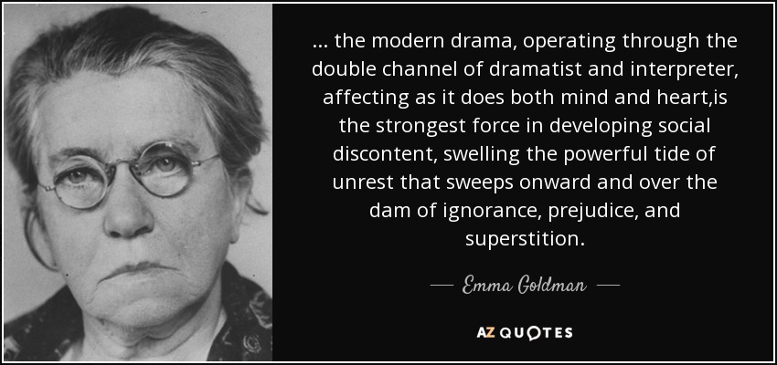 ... the modern drama, operating through the double channel of dramatist and interpreter, affecting as it does both mind and heart,is the strongest force in developing social discontent, swelling the powerful tide of unrest that sweeps onward and over the dam of ignorance, prejudice, and superstition. - Emma Goldman