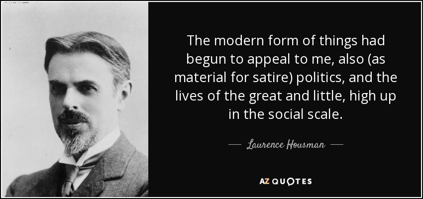 The modern form of things had begun to appeal to me, also (as material for satire) politics, and the lives of the great and little, high up in the social scale. - Laurence Housman