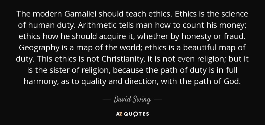 The modern Gamaliel should teach ethics. Ethics is the science of human duty. Arithmetic tells man how to count his money; ethics how he should acquire it, whether by honesty or fraud. Geography is a map of the world; ethics is a beautiful map of duty. This ethics is not Christianity, it is not even religion; but it is the sister of religion, because the path of duty is in full harmony, as to quality and direction, with the path of God. - David Swing