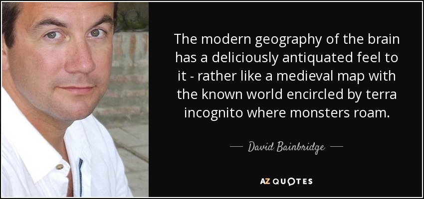 The modern geography of the brain has a deliciously antiquated feel to it - rather like a medieval map with the known world encircled by terra incognito where monsters roam. - David Bainbridge
