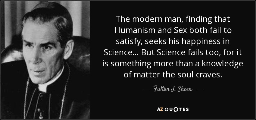 The modern man, finding that Humanism and Sex both fail to satisfy, seeks his happiness in Science ... But Science fails too, for it is something more than a knowledge of matter the soul craves. - Fulton J. Sheen