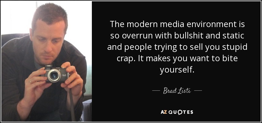 The modern media environment is so overrun with bullshit and static and people trying to sell you stupid crap. It makes you want to bite yourself. - Brad Listi