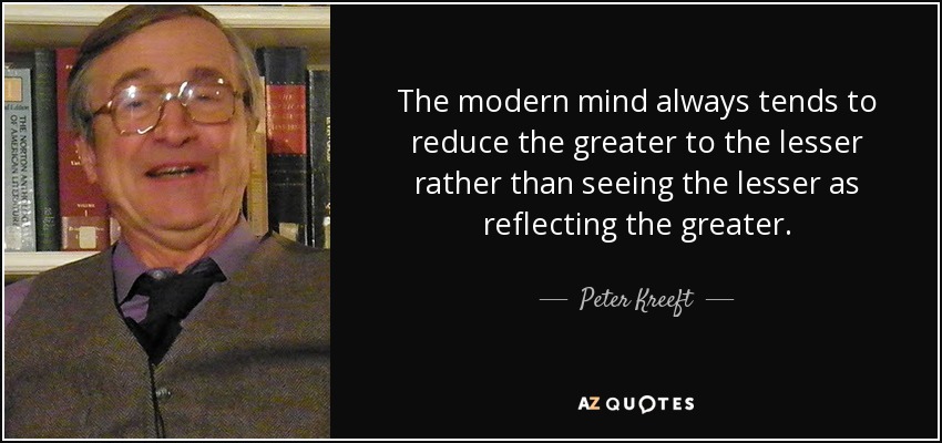 The modern mind always tends to reduce the greater to the lesser rather than seeing the lesser as reflecting the greater. - Peter Kreeft