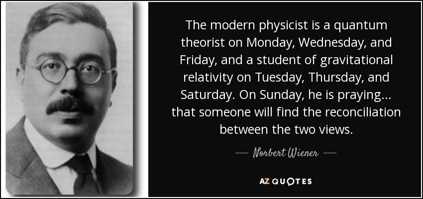 The modern physicist is a quantum theorist on Monday, Wednesday, and Friday, and a student of gravitational relativity on Tuesday, Thursday, and Saturday. On Sunday, he is praying... that someone will find the reconciliation between the two views. - Norbert Wiener