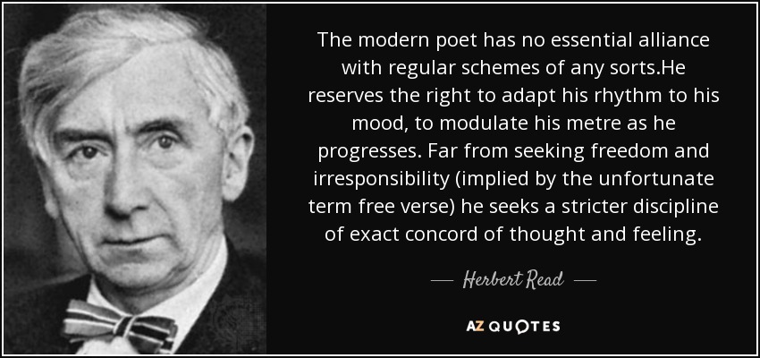 The modern poet has no essential alliance with regular schemes of any sorts.He reserves the right to adapt his rhythm to his mood, to modulate his metre as he progresses. Far from seeking freedom and irresponsibility (implied by the unfortunate term free verse) he seeks a stricter discipline of exact concord of thought and feeling. - Herbert Read