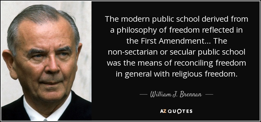 The modern public school derived from a philosophy of freedom reflected in the First Amendment ... The non-sectarian or secular public school was the means of reconciling freedom in general with religious freedom. - William J. Brennan
