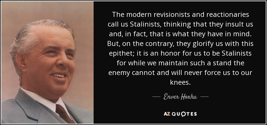 The modern revisionists and reactionaries call us Stalinists, thinking that they insult us and, in fact, that is what they have in mind. But, on the contrary, they glorify us with this epithet; it is an honor for us to be Stalinists for while we maintain such a stand the enemy cannot and will never force us to our knees. - Enver Hoxha