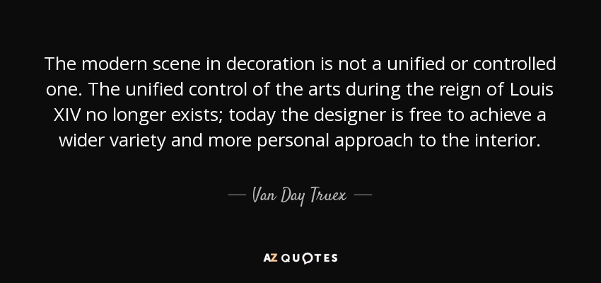 The modern scene in decoration is not a unified or controlled one. The unified control of the arts during the reign of Louis XIV no longer exists; today the designer is free to achieve a wider variety and more personal approach to the interior. - Van Day Truex