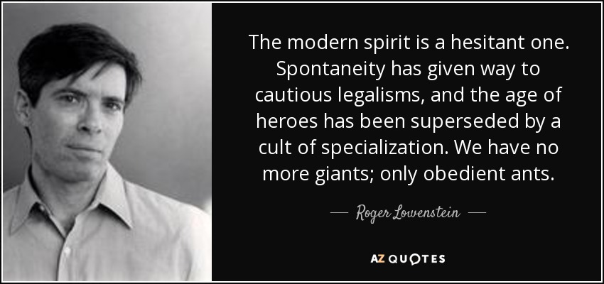 The modern spirit is a hesitant one. Spontaneity has given way to cautious legalisms, and the age of heroes has been superseded by a cult of specialization. We have no more giants; only obedient ants. - Roger Lowenstein