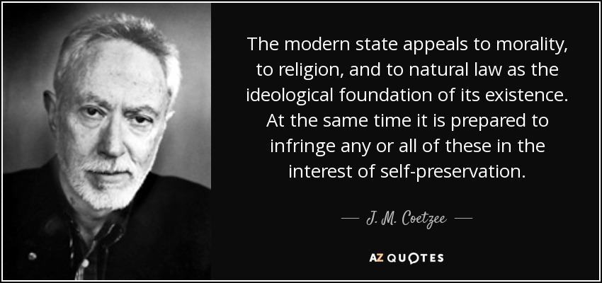 The modern state appeals to morality, to religion, and to natural law as the ideological foundation of its existence. At the same time it is prepared to infringe any or all of these in the interest of self-preservation. - J. M. Coetzee