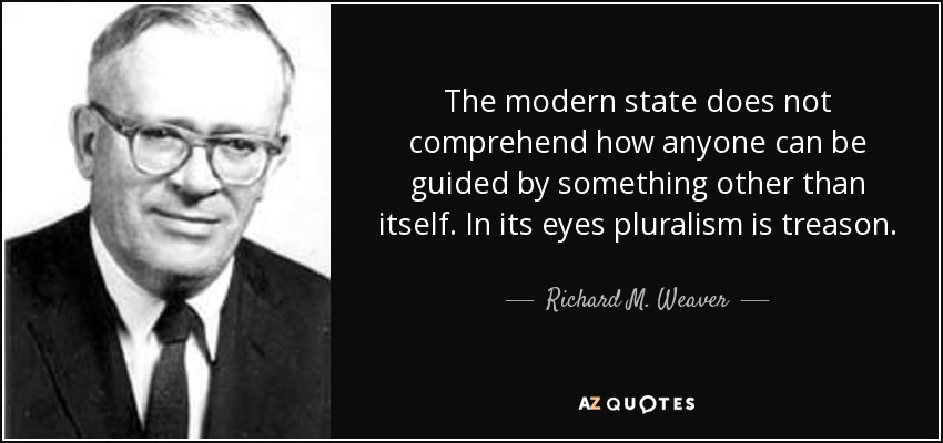 The modern state does not comprehend how anyone can be guided by something other than itself. In its eyes pluralism is treason. - Richard M. Weaver