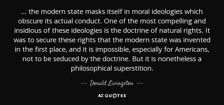 ... the modern state masks itself in moral ideologies which obscure its actual conduct. One of the most compelling and insidious of these ideologies is the doctrine of natural rights. It was to secure these rights that the modern state was invented in the first place, and it is impossible, especially for Americans, not to be seduced by the doctrine. But it is nonetheless a philosophical superstition. - Donald Livingston