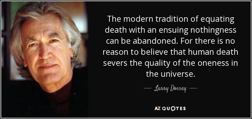 The modern tradition of equating death with an ensuing nothingness can be abandoned. For there is no reason to believe that human death severs the quality of the oneness in the universe. - Larry Dossey