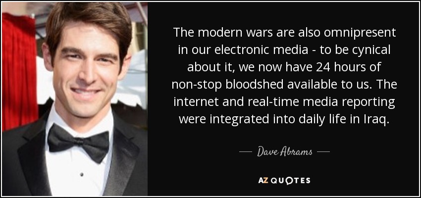 The modern wars are also omnipresent in our electronic media - to be cynical about it, we now have 24 hours of non-stop bloodshed available to us. The internet and real-time media reporting were integrated into daily life in Iraq. - Dave Abrams