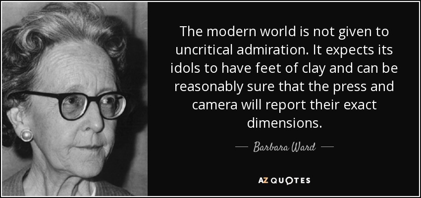 The modern world is not given to uncritical admiration. It expects its idols to have feet of clay and can be reasonably sure that the press and camera will report their exact dimensions. - Barbara Ward, Baroness Jackson of Lodsworth