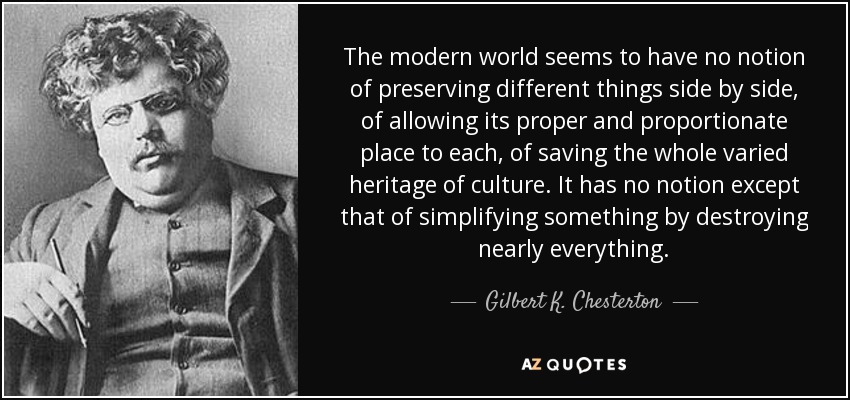 The modern world seems to have no notion of preserving different things side by side, of allowing its proper and proportionate place to each, of saving the whole varied heritage of culture. It has no notion except that of simplifying something by destroying nearly everything. - Gilbert K. Chesterton