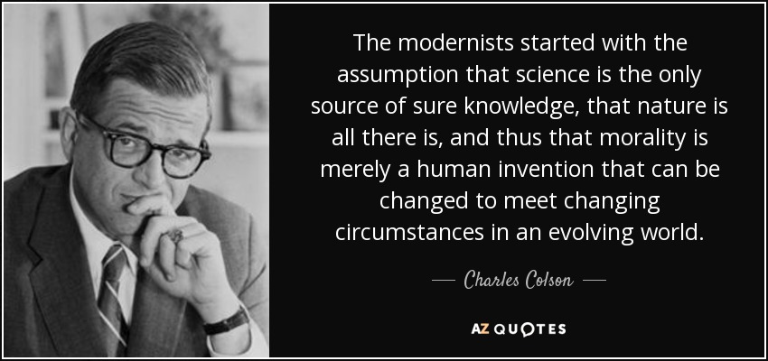 The modernists started with the assumption that science is the only source of sure knowledge, that nature is all there is, and thus that morality is merely a human invention that can be changed to meet changing circumstances in an evolving world. - Charles Colson