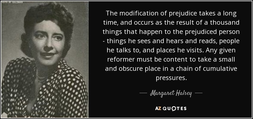 The modification of prejudice takes a long time, and occurs as the result of a thousand things that happen to the prejudiced person - things he sees and hears and reads, people he talks to, and places he visits. Any given reformer must be content to take a small and obscure place in a chain of cumulative pressures. - Margaret Halsey