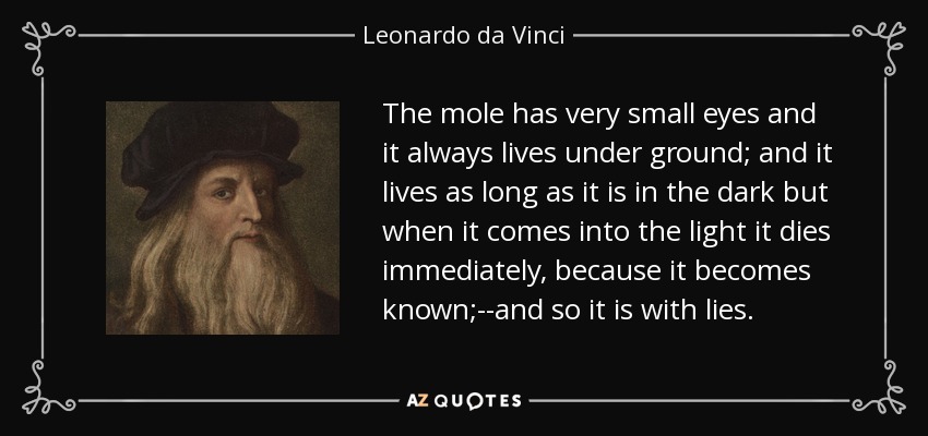 The mole has very small eyes and it always lives under ground; and it lives as long as it is in the dark but when it comes into the light it dies immediately, because it becomes known;--and so it is with lies. - Leonardo da Vinci