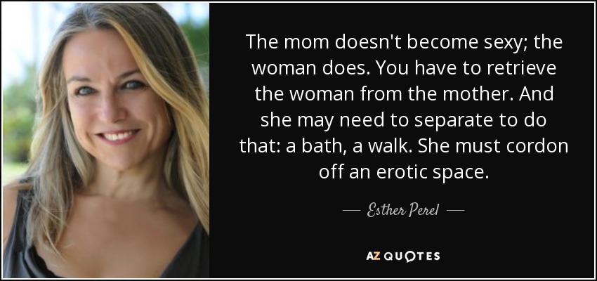 The mom doesn't become sexy; the woman does. You have to retrieve the woman from the mother. And she may need to separate to do that: a bath, a walk. She must cordon off an erotic space. - Esther Perel