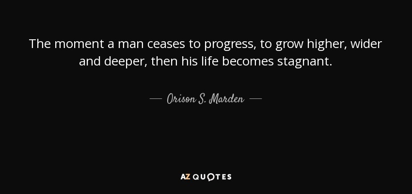 The moment a man ceases to progress, to grow higher, wider and deeper, then his life becomes stagnant. - Orison S. Marden