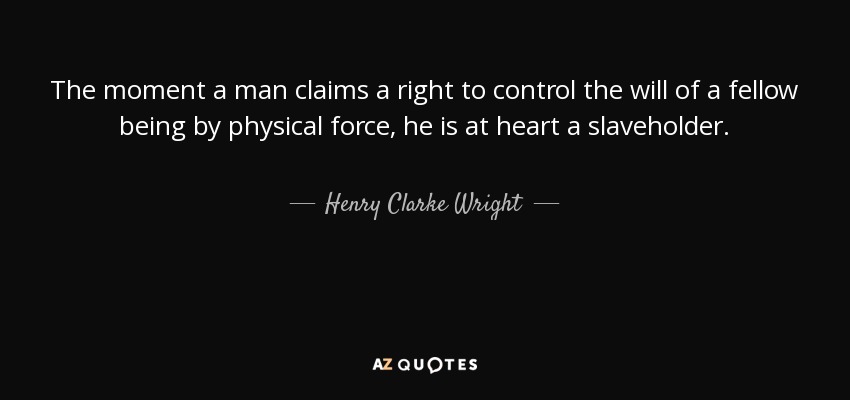 The moment a man claims a right to control the will of a fellow being by physical force, he is at heart a slaveholder. - Henry Clarke Wright