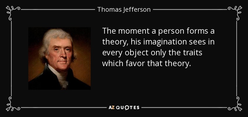The moment a person forms a theory, his imagination sees in every object only the traits which favor that theory. - Thomas Jefferson