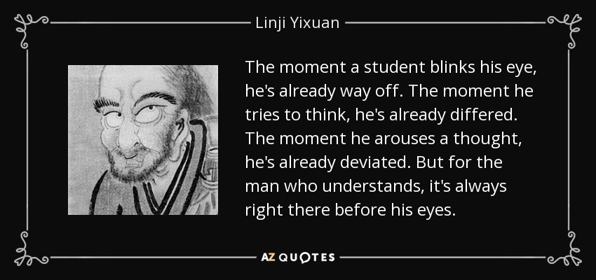The moment a student blinks his eye, he's already way off. The moment he tries to think, he's already differed. The moment he arouses a thought, he's already deviated. But for the man who understands, it's always right there before his eyes. - Linji Yixuan