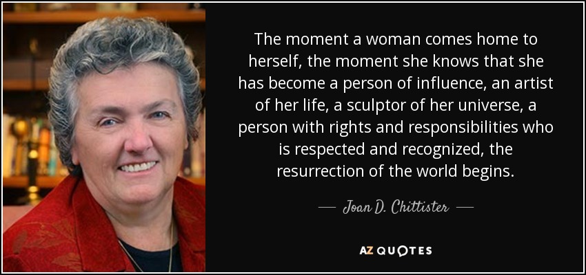 The moment a woman comes home to herself, the moment she knows that she has become a person of influence, an artist of her life, a sculptor of her universe, a person with rights and responsibilities who is respected and recognized, the resurrection of the world begins. - Joan D. Chittister