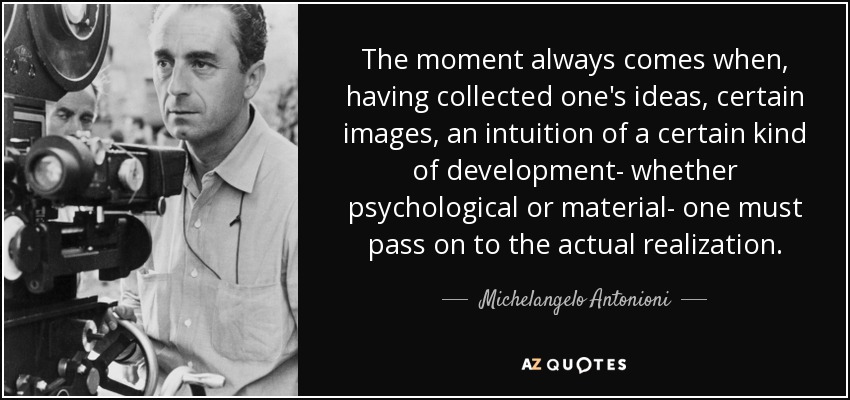 The moment always comes when, having collected one's ideas, certain images, an intuition of a certain kind of development- whether psychological or material- one must pass on to the actual realization. - Michelangelo Antonioni