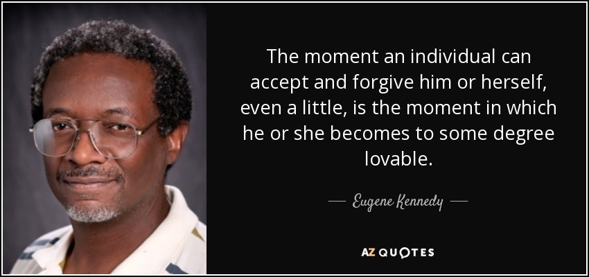 The moment an individual can accept and forgive him or herself, even a little, is the moment in which he or she becomes to some degree lovable. - Eugene Kennedy