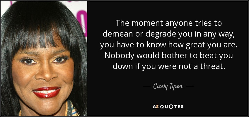 The moment anyone tries to demean or degrade you in any way, you have to know how great you are. Nobody would bother to beat you down if you were not a threat. - Cicely Tyson