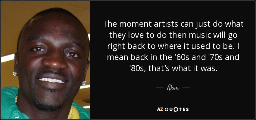 The moment artists can just do what they love to do then music will go right back to where it used to be. I mean back in the '60s and '70s and '80s, that's what it was. - Akon