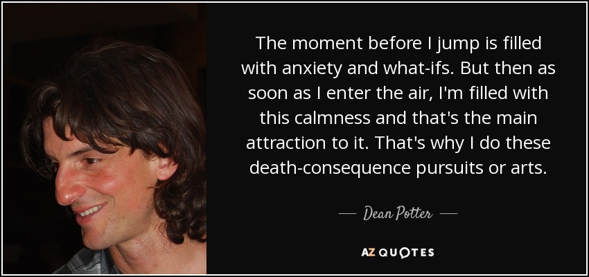 The moment before I jump is filled with anxiety and what-ifs. But then as soon as I enter the air, I'm filled with this calmness and that's the main attraction to it. That's why I do these death-consequence pursuits or arts. - Dean Potter